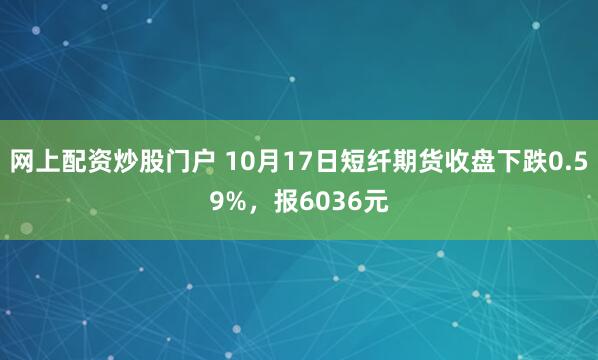 网上配资炒股门户 10月17日短纤期货收盘下跌0.59%，报6036元