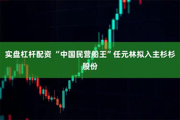 实盘杠杆配资 “中国民营船王”任元林拟入主杉杉股份