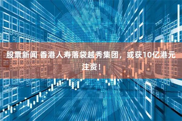 股票新闻 香港人寿落袋越秀集团，或获10亿港元注资！