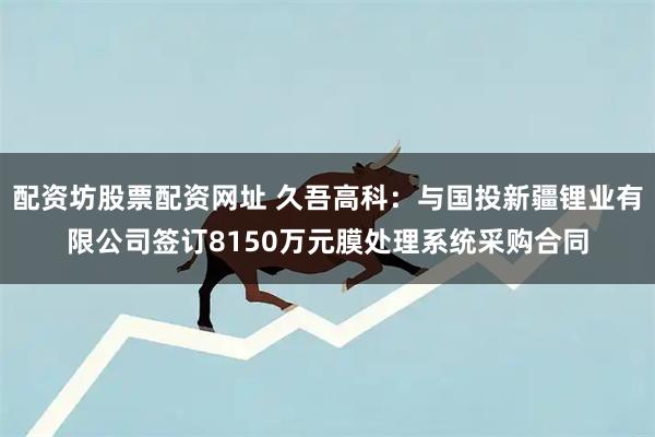 配资坊股票配资网址 久吾高科：与国投新疆锂业有限公司签订8150万元膜处理系统采购合同