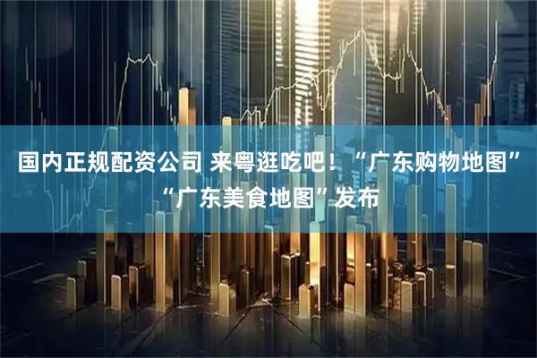国内正规配资公司 来粤逛吃吧！“广东购物地图”“广东美食地图”发布