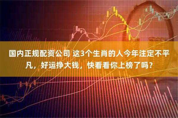 国内正规配资公司 这3个生肖的人今年注定不平凡，好运挣大钱，快看看你上榜了吗？