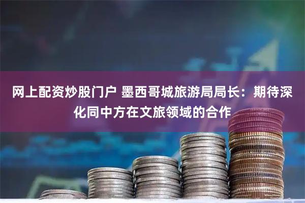 网上配资炒股门户 墨西哥城旅游局局长：期待深化同中方在文旅领域的合作