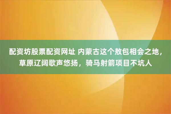 配资坊股票配资网址 内蒙古这个敖包相会之地，草原辽阔歌声悠扬，骑马射箭项目不坑人