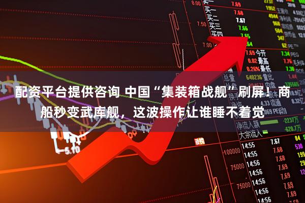 配资平台提供咨询 中国“集装箱战舰”刷屏！商船秒变武库舰，这波操作让谁睡不着觉