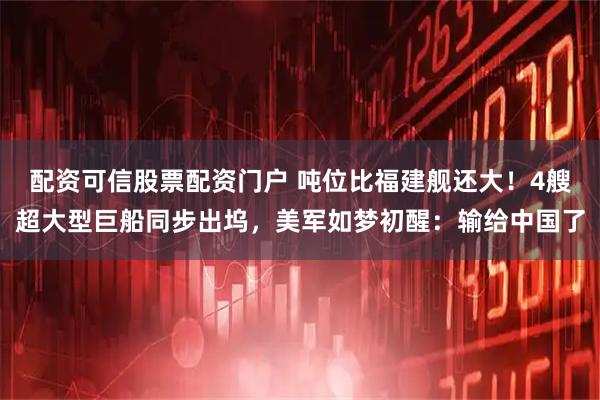 配资可信股票配资门户 吨位比福建舰还大！4艘超大型巨船同步出坞，美军如梦初醒：输给中国了