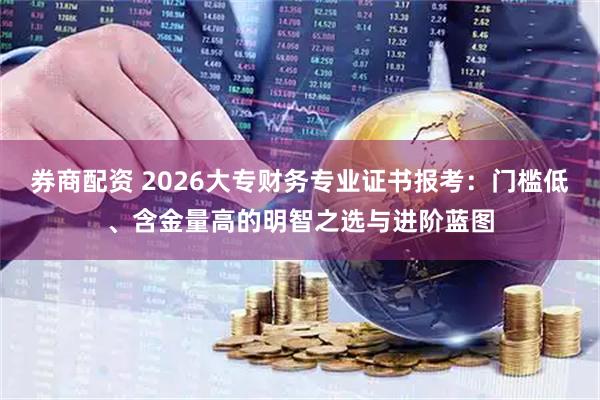 券商配资 2026大专财务专业证书报考：门槛低、含金量高的明智之选与进阶蓝图