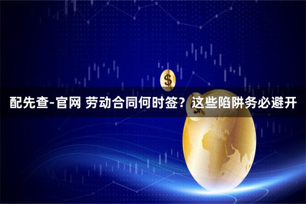 配先查-官网 劳动合同何时签？这些陷阱务必避开