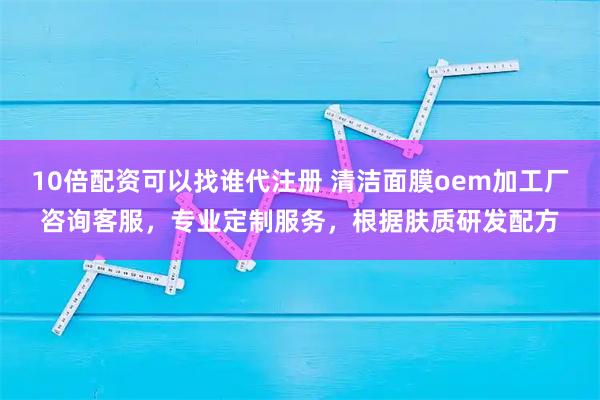 10倍配资可以找谁代注册 清洁面膜oem加工厂咨询客服，专业定制服务，根据肤质研发配方