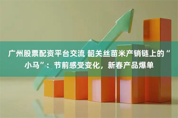广州股票配资平台交流 韶关丝苗米产销链上的“小马”：节前感受变化，新春产品爆单