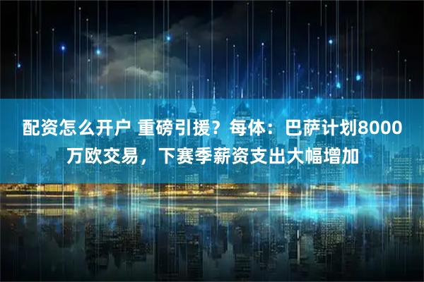 配资怎么开户 重磅引援？每体：巴萨计划8000万欧交易，下赛季薪资支出大幅增加