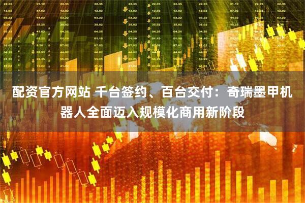 配资官方网站 千台签约、百台交付：奇瑞墨甲机器人全面迈入规模化商用新阶段