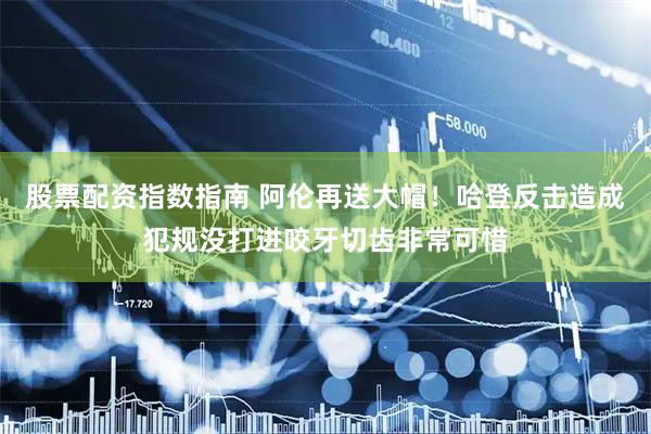 股票配资指数指南 阿伦再送大帽！哈登反击造成犯规没打进咬牙切齿非常可惜