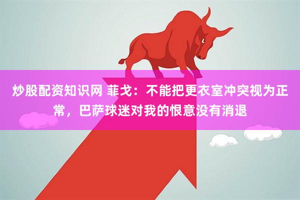 炒股配资知识网 菲戈：不能把更衣室冲突视为正常，巴萨球迷对我的恨意没有消退