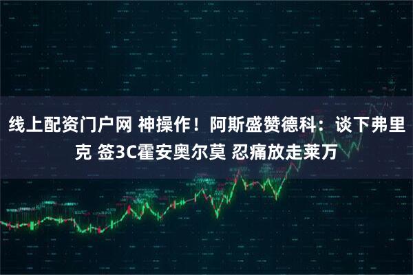 线上配资门户网 神操作！阿斯盛赞德科：谈下弗里克 签3C霍安奥尔莫 忍痛放走莱万