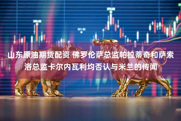 山东原油期货配资 佛罗伦萨总监帕拉蒂奇和萨索洛总监卡尔内瓦利均否认与米兰的传闻