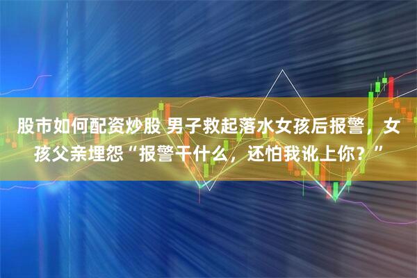 股市如何配资炒股 男子救起落水女孩后报警，女孩父亲埋怨“报警干什么，还怕我讹上你？”