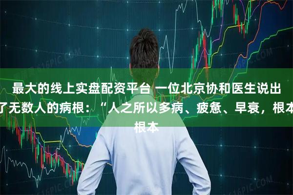 最大的线上实盘配资平台 一位北京协和医生说出了无数人的病根：“人之所以多病、疲惫、早衰，根本