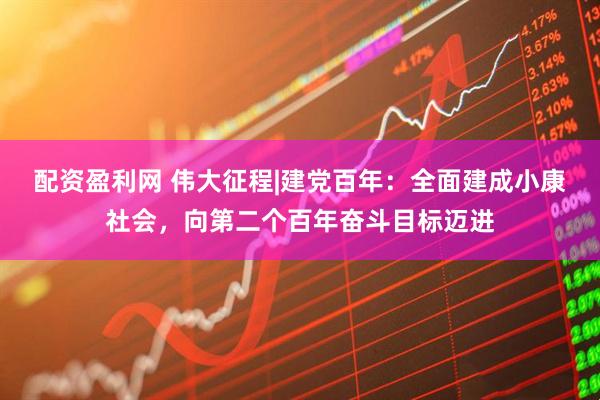 配资盈利网 伟大征程|建党百年：全面建成小康社会，向第二个百年奋斗目标迈进