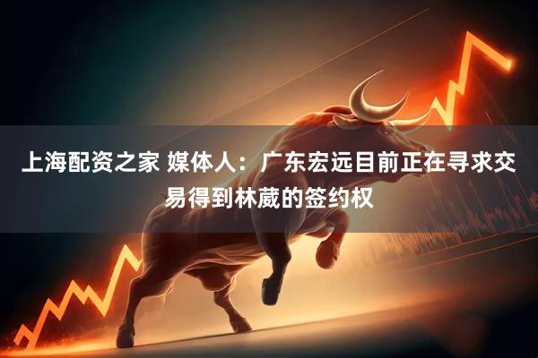 上海配资之家 媒体人：广东宏远目前正在寻求交易得到林葳的签约权