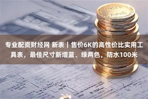 专业配资财经网 新表｜售价6K的高性价比实用工具表，最佳尺寸新增蓝、绿两色，防水100米