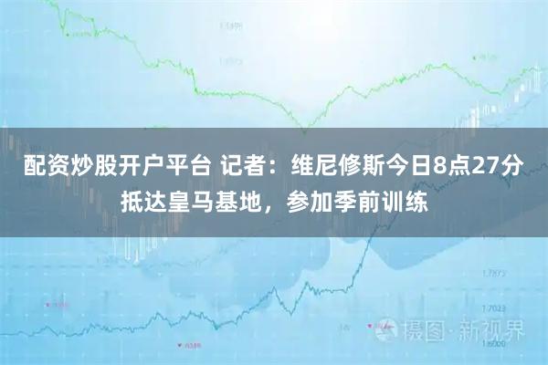 配资炒股开户平台 记者：维尼修斯今日8点27分抵达皇马基地，参加季前训练