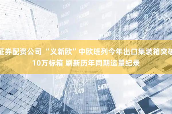 证券配资公司 “义新欧”中欧班列今年出口集装箱突破10万标箱 刷新历年同期运量纪录