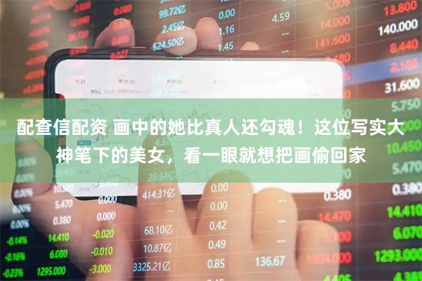 配查信配资 画中的她比真人还勾魂！这位写实大神笔下的美女，看一眼就想把画偷回家