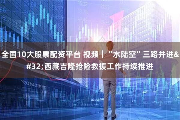 全国10大股票配资平台 视频｜“水陆空”三路并进 西藏吉隆抢险救援工作持续推进