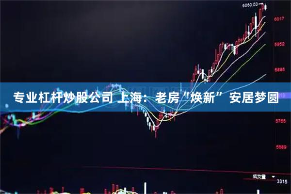专业杠杆炒股公司 上海：老房“焕新” 安居梦圆