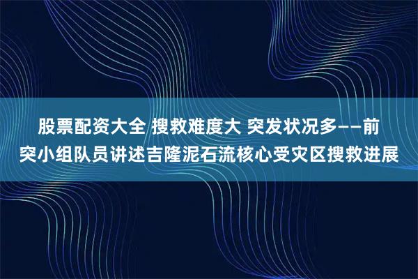 股票配资大全 搜救难度大 突发状况多——前突小组队员讲述吉隆泥石流核心受灾区搜救进展