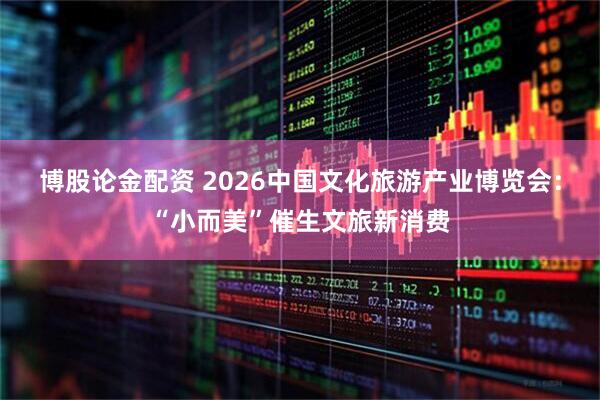 博股论金配资 2026中国文化旅游产业博览会：“小而美”催生文旅新消费