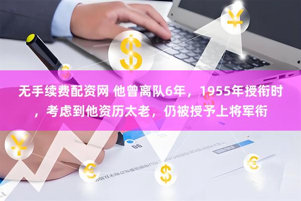 无手续费配资网 他曾离队6年，1955年授衔时，考虑到他资历太老，仍被授予上将军衔
