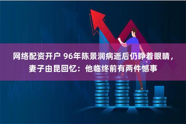 网络配资开户 96年陈景润病逝后仍睁着眼睛，妻子由昆回忆：他临终前有两件憾事